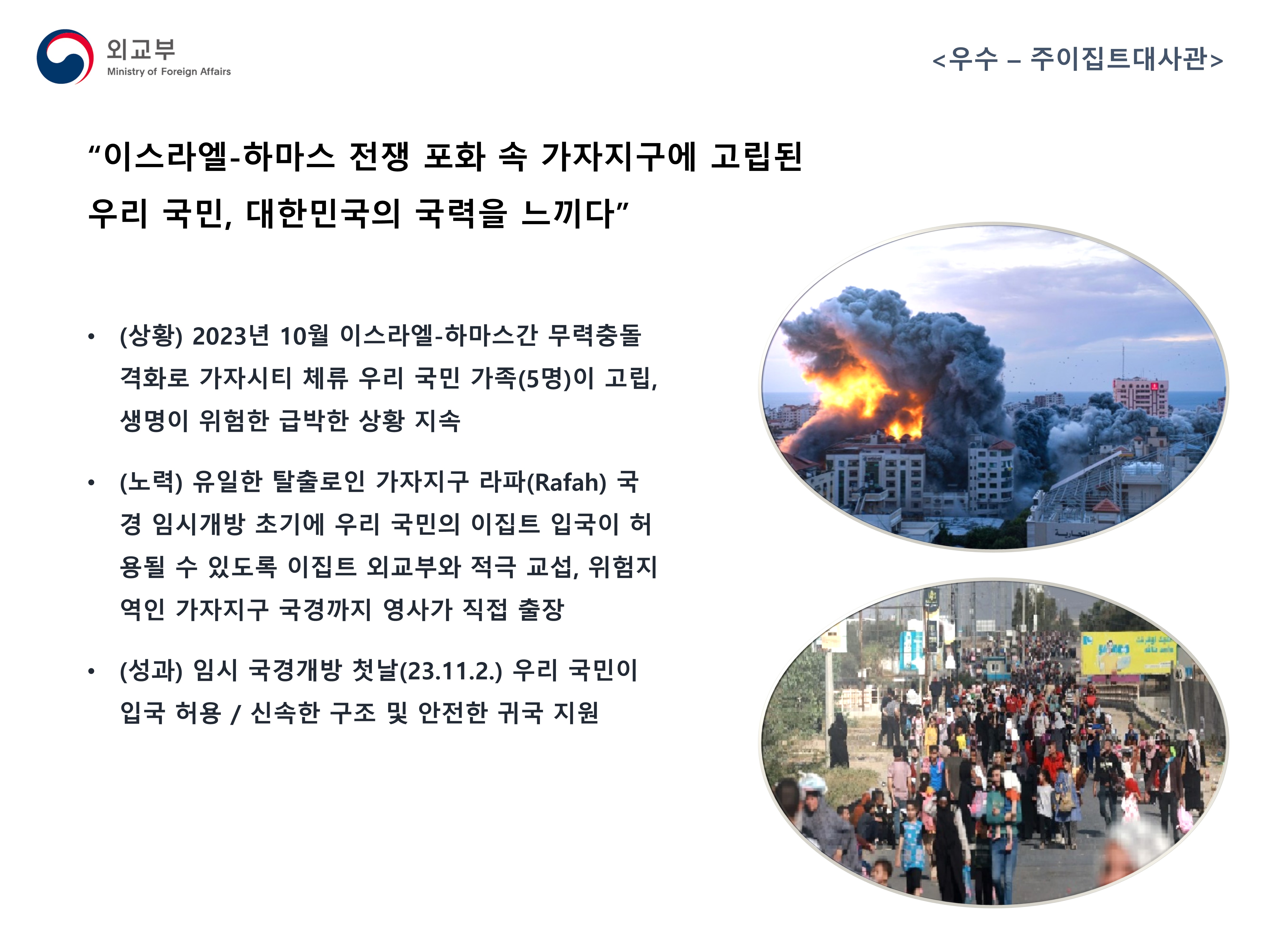 
            (외교부) <우수 - 주이집트대사관>
            - (상황) 2023년 10월 이스라일-하마스간 무력충돌 격화로 가자시티 체류 우리 국민 가족(5명)이 고립, 생명이 위험한 급박한 상황 지속
            - (노력) 유일한 탈출로인 가자지구 라파(Rafah) 국경 임시개방 초기에 우리 국민의 이집트 입국이 허용될 수 있도록 이집트 외교부와 적극 교섭, 위험지역인 가자지구 국경까지 영사가 직접 출장
            - (성과) 임시 국경개방 첫날(23.11.2.) 우리 국민이 입국 허용 / 신속한 구조 및 안전한 귀국 지원
            